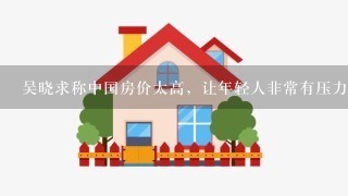 吴晓求称中国房价太高，让年轻人非常有压力，房价过