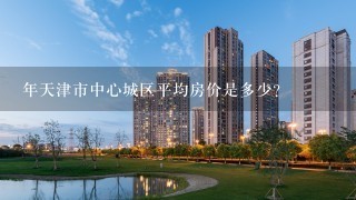 年天津市中心城区平均房价是多少？